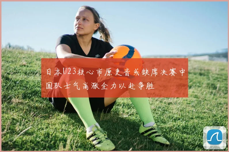 日本U23核心市原吏音或缺席决赛中国队士气高涨全力以赴争胜