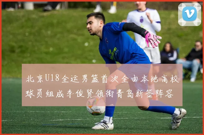 北京U18全运男篮首次全由本地高校球员组成李俊贤领衔青岛新签阵容