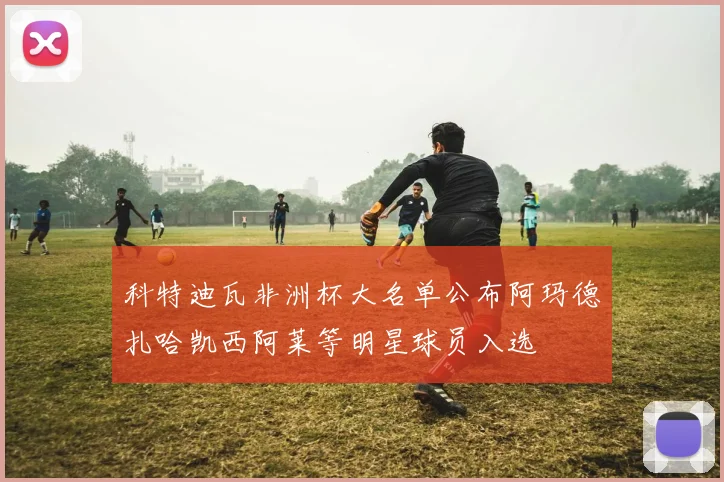 科特迪瓦非洲杯大名单公布阿玛德扎哈凯西阿莱等明星球员入选