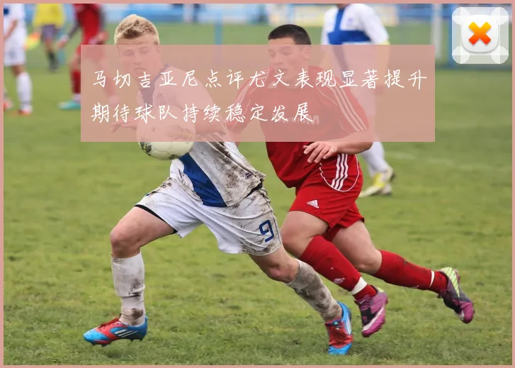马切吉亚尼点评尤文表现显著提升期待球队持续稳定发展