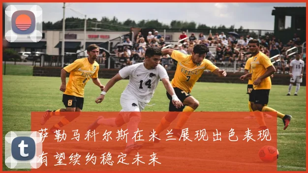 萨勒马科尔斯在米兰展现出色表现有望续约稳定未来