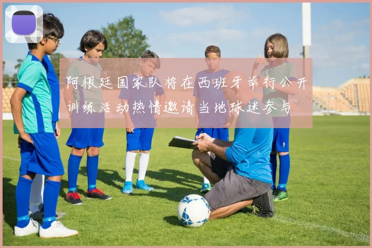 阿根廷国家队将在西班牙举行公开训练活动热情邀请当地球迷参与