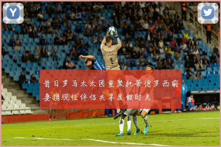 昔日罗马太太团重聚托蒂德罗西前妻携现任伴侣共享度假时光