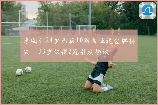 李刚仁24岁已获10冠与亚运金牌孙兴慜33岁仅得2冠引发热议