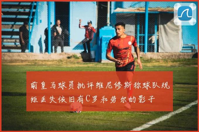 前皇马球员批评维尼修斯称球队规矩丢失依旧有C罗和劳尔的影子