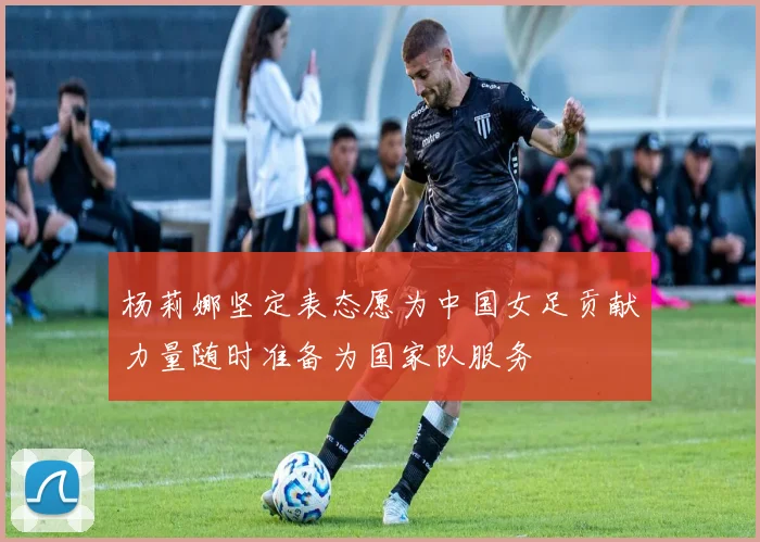 杨莉娜坚定表态愿为中国女足贡献力量随时准备为国家队服务