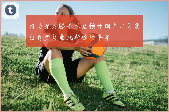 内马尔左膝手术后预计明年二月复出有望与桑托斯续约半年