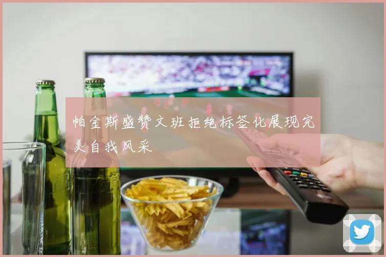 帕金斯盛赞文班拒绝标签化展现完美自我风采