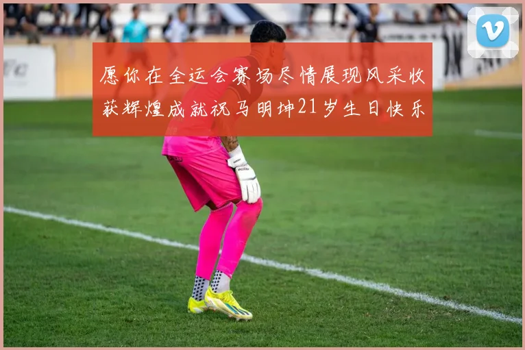 愿你在全运会赛场尽情展现风采收获辉煌成就祝马明坤21岁生日快乐