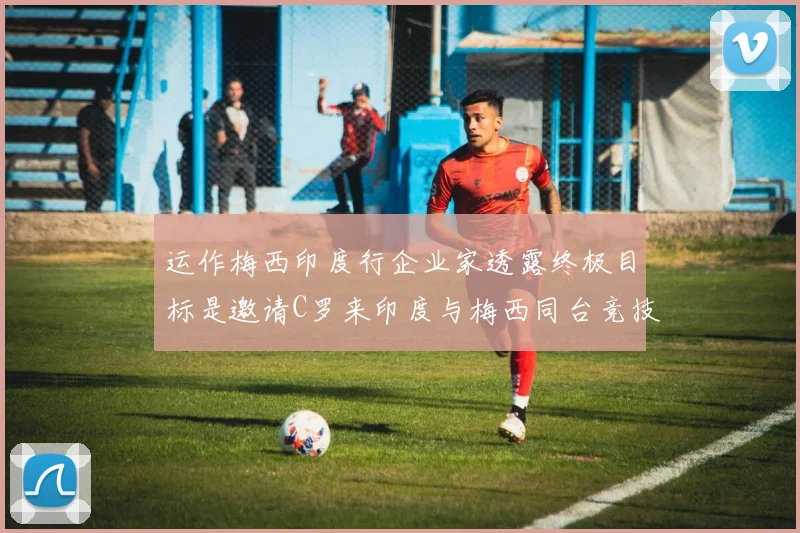 运作梅西印度行企业家透露终极目标是邀请C罗来印度与梅西同台竞技