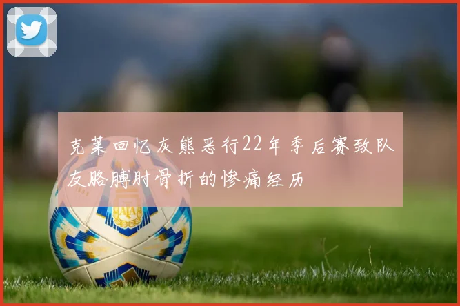 克莱回忆灰熊恶行22年季后赛致队友胳膊肘骨折的惨痛经历