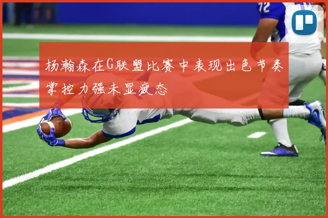 杨瀚森在G联盟比赛中表现出色节奏掌控力强未显疲态