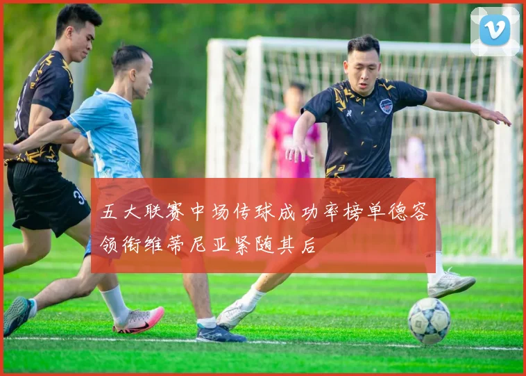 五大联赛中场传球成功率榜单德容领衔维蒂尼亚紧随其后