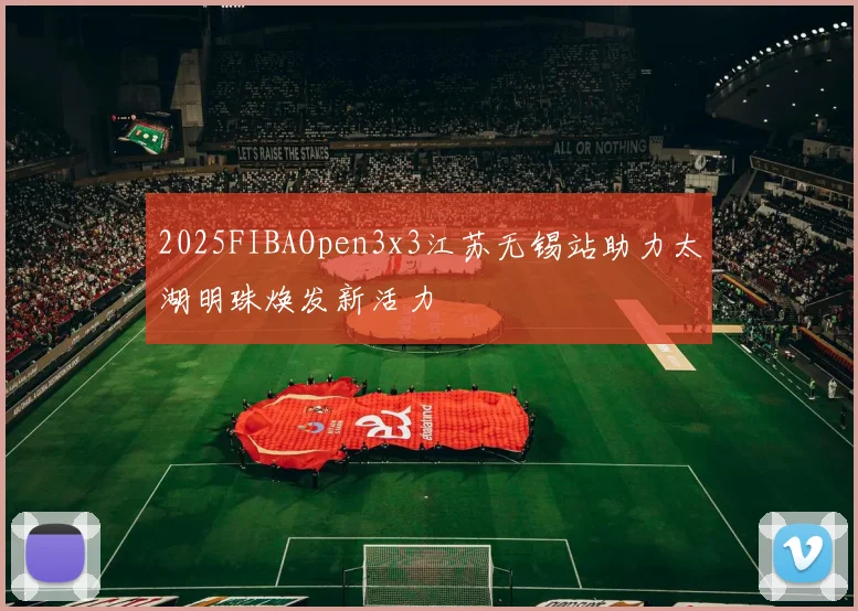 2025FIBAOpen3x3江苏无锡站助力太湖明珠焕发新活力