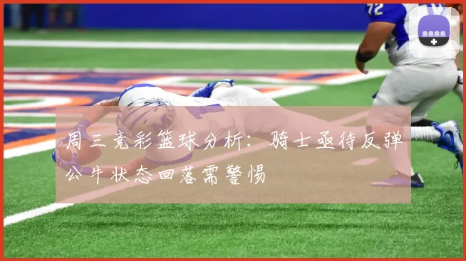 周三竞彩篮球分析：骑士亟待反弹公牛状态回落需警惕
