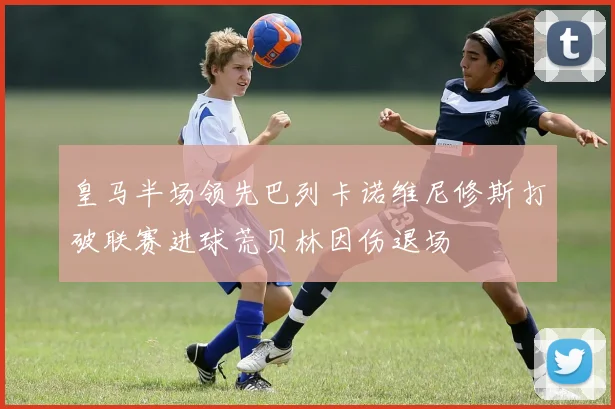皇马半场领先巴列卡诺维尼修斯打破联赛进球荒贝林因伤退场