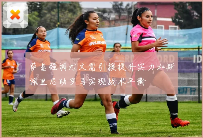 萨基强调尤文需引援提升实力加斯佩里尼助罗马实现战术平衡