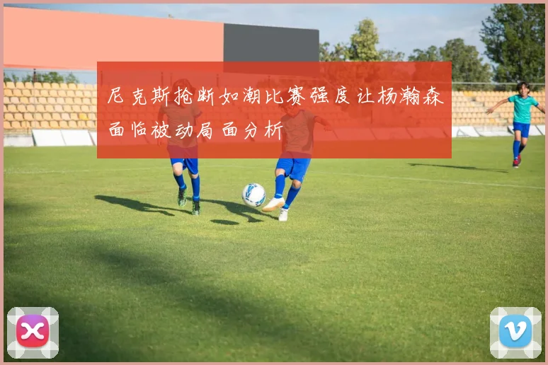 尼克斯抢断如潮比赛强度让杨瀚森面临被动局面分析