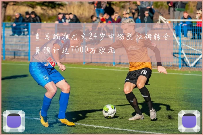 皇马瞄准尤文24岁中场图拉姆转会费预计达7000万欧元