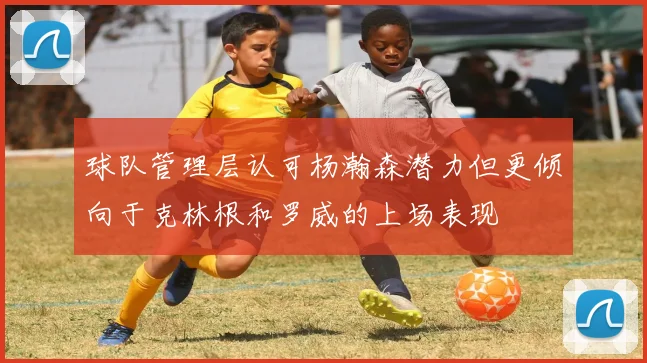 球队管理层认可杨瀚森潜力但更倾向于克林根和罗威的上场表现