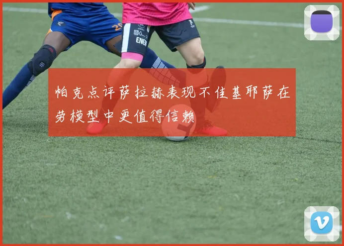 帕克点评萨拉赫表现不佳基耶萨在劳模型中更值得信赖