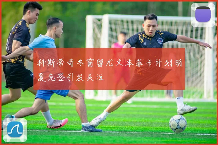 科斯蒂奇冬窗留尤文本菲卡计划明夏免签引发关注