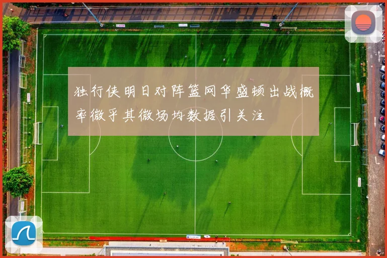 独行侠明日对阵篮网华盛顿出战概率微乎其微场均数据引关注