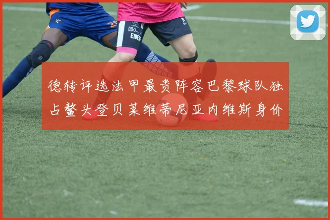 德转评选法甲最贵阵容巴黎球队独占鳌头登贝莱维蒂尼亚内维斯身价破亿