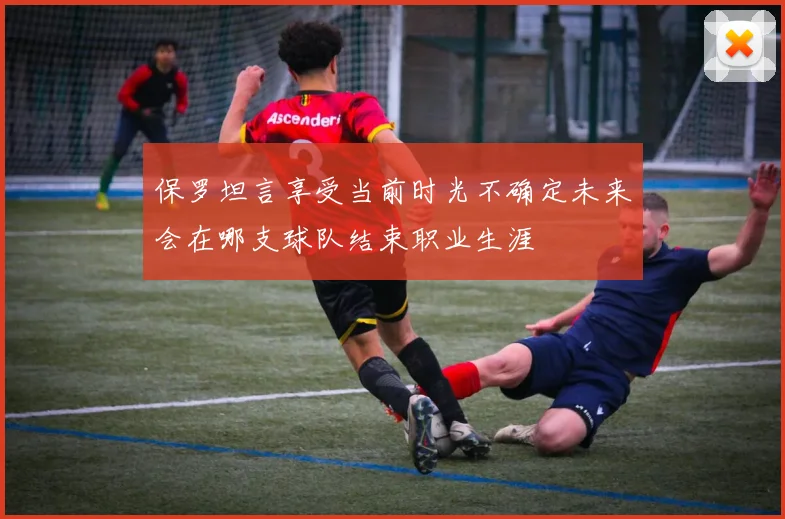 保罗坦言享受当前时光不确定未来会在哪支球队结束职业生涯