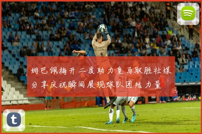 姆巴佩梅开二度助力皇马取胜社媒分享庆祝瞬间展现球队团结力量