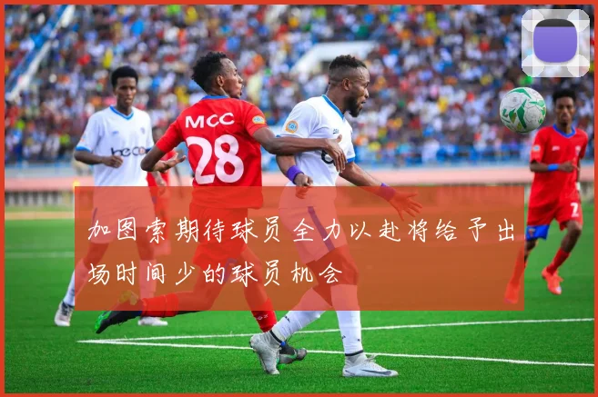 加图索期待球员全力以赴将给予出场时间少的球员机会