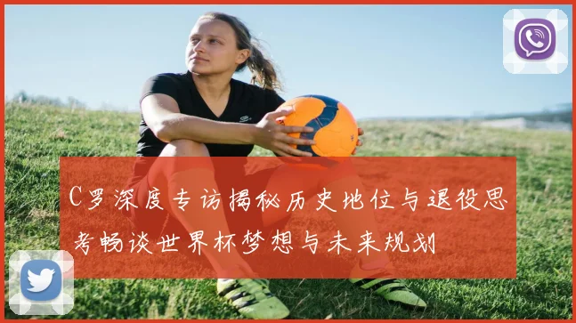 C罗深度专访揭秘历史地位与退役思考畅谈世界杯梦想与未来规划