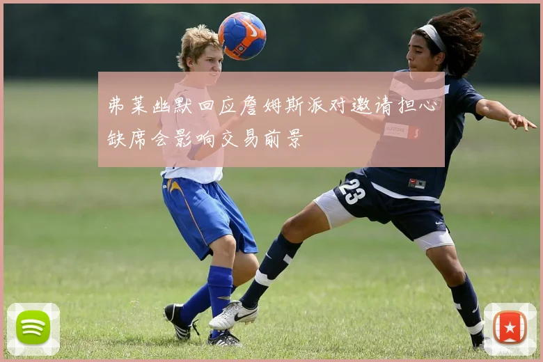 弗莱幽默回应詹姆斯派对邀请担心缺席会影响交易前景