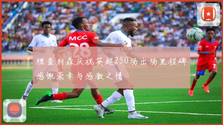 理查利森庆祝英超250场出场里程碑感慨荣幸与感激之情