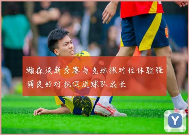 瀚森谈新秀赛与克林根对位体验强调良好对抗促进球队成长