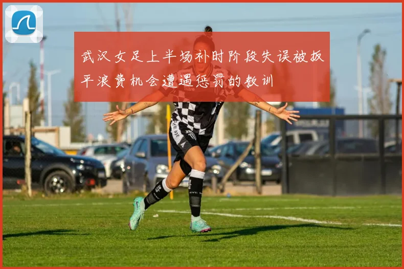 武汉女足上半场补时阶段失误被扳平浪费机会遭遇惩罚的教训