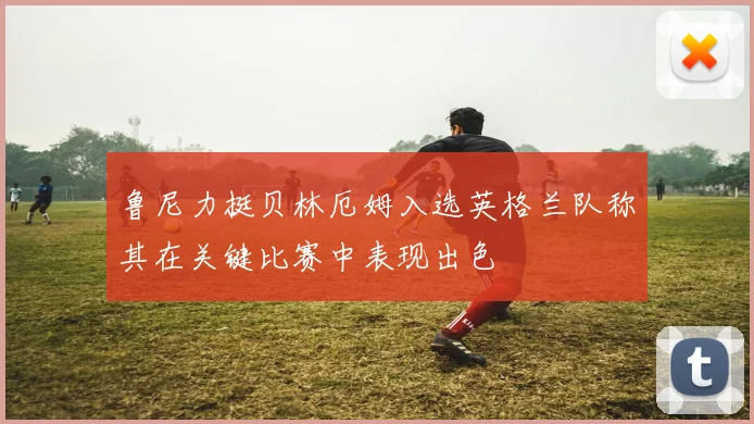 鲁尼力挺贝林厄姆入选英格兰队称其在关键比赛中表现出色