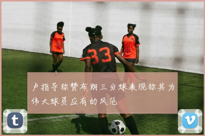 卢指导称赞布朗三分球表现称其为伟大球员应有的风范