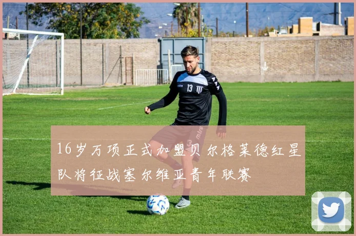 16岁万项正式加盟贝尔格莱德红星队将征战塞尔维亚青年联赛