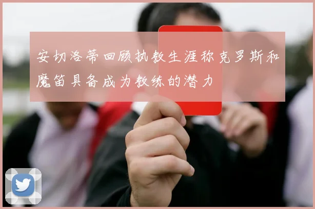 安切洛蒂回顾执教生涯称克罗斯和魔笛具备成为教练的潜力