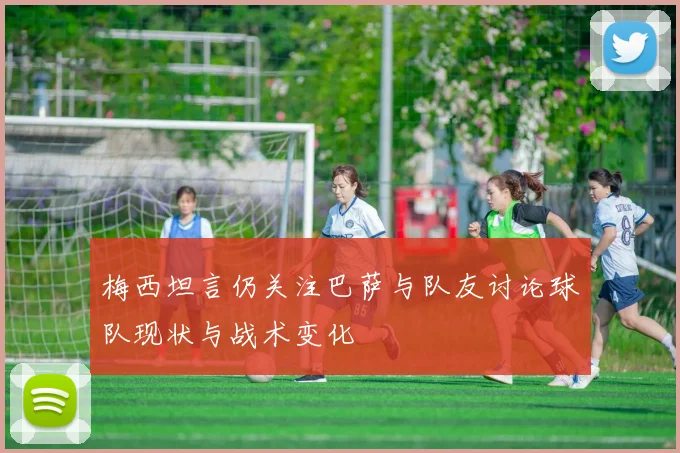 梅西坦言仍关注巴萨与队友讨论球队现状与战术变化