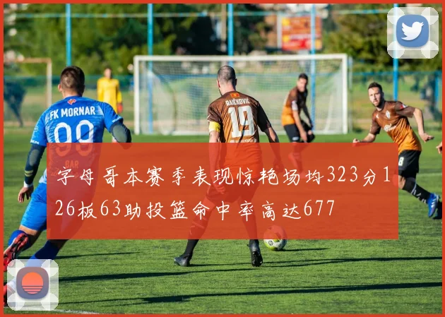 字母哥本赛季表现惊艳场均323分126板63助投篮命中率高达677