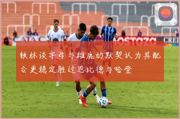 铁林谈字母与雄鹿的默契认为其配合更稳定胜过恩比德与哈登