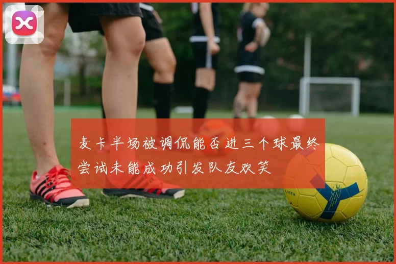 麦卡半场被调侃能否进三个球最终尝试未能成功引发队友欢笑