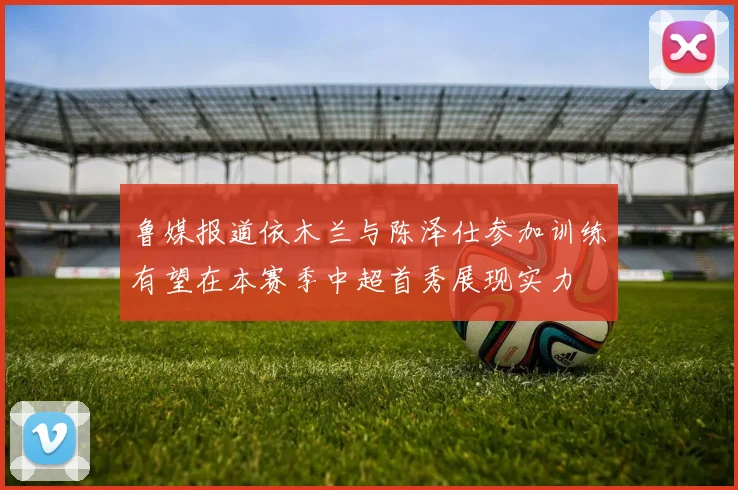 鲁媒报道依木兰与陈泽仕参加训练有望在本赛季中超首秀展现实力