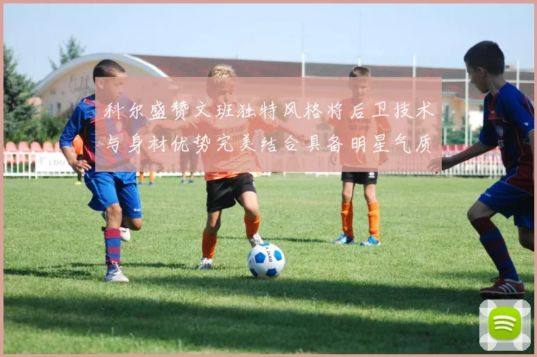 科尔盛赞文班独特风格将后卫技术与身材优势完美结合具备明星气质与球队形象