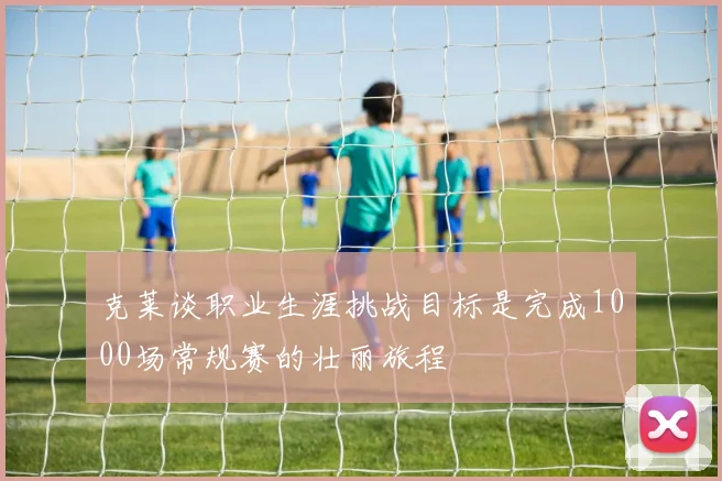 克莱谈职业生涯挑战目标是完成1000场常规赛的壮丽旅程