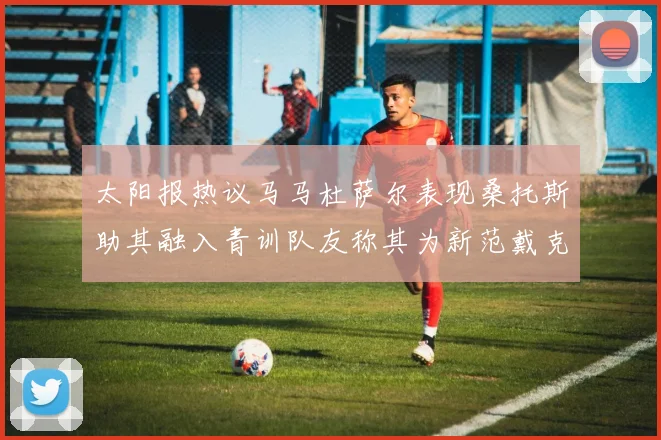 太阳报热议马马杜萨尔表现桑托斯助其融入青训队友称其为新范戴克